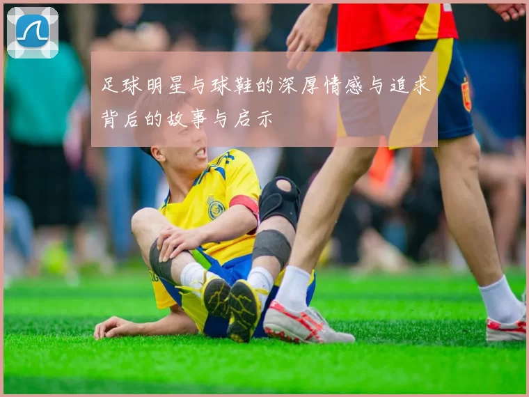 足球明星与球鞋的深厚情感与追求背后的故事与启示