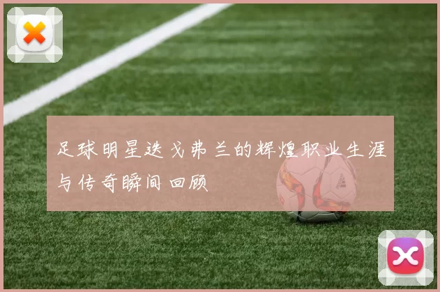 足球明星迭戈弗兰的辉煌职业生涯与传奇瞬间回顾
