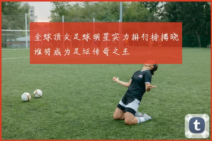 全球顶尖足球明星实力排行榜揭晓谁将成为足坛传奇之王
