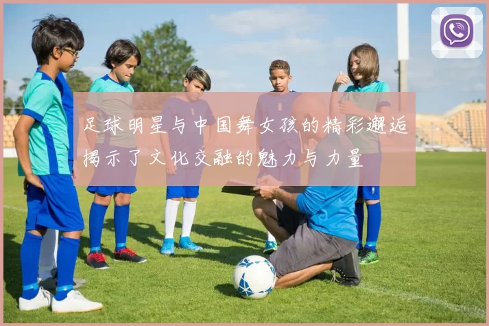 足球明星与中国舞女孩的精彩邂逅揭示了文化交融的魅力与力量
