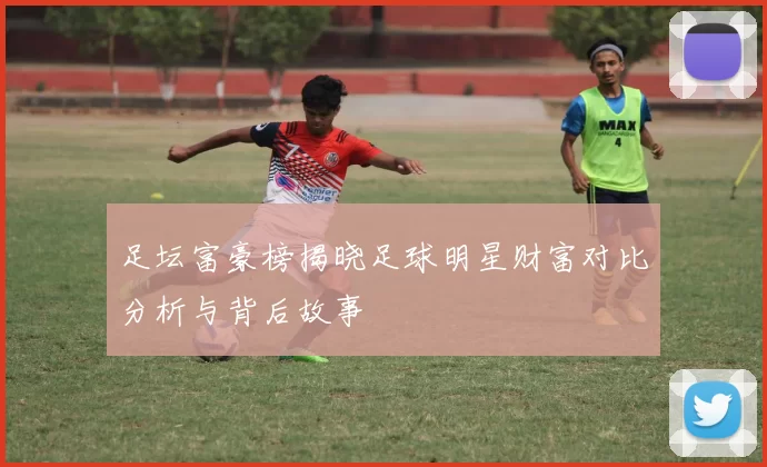 足坛富豪榜揭晓足球明星财富对比分析与背后故事