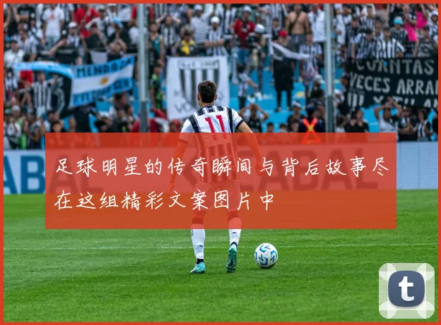 足球明星的传奇瞬间与背后故事尽在这组精彩文案图片中