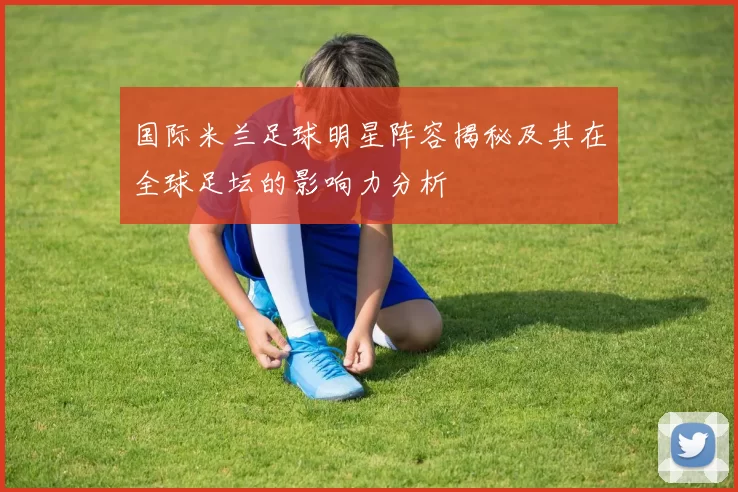 国际米兰足球明星阵容揭秘及其在全球足坛的影响力分析