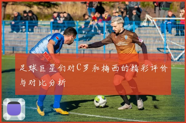 足球巨星们对C罗和梅西的精彩评价与对比分析