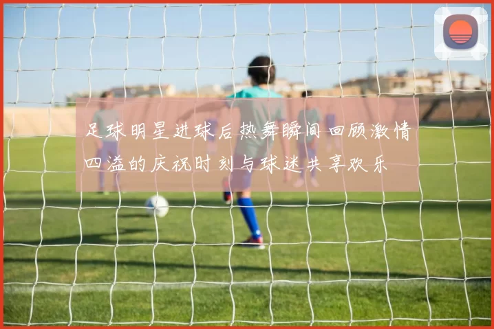 足球明星进球后热舞瞬间回顾激情四溢的庆祝时刻与球迷共享欢乐