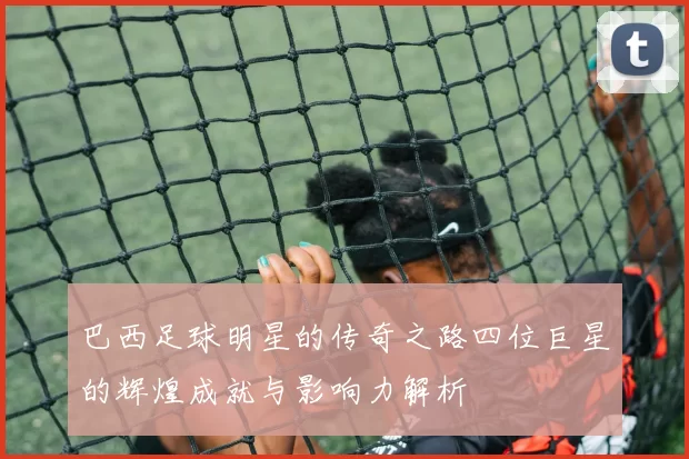 巴西足球明星的传奇之路四位巨星的辉煌成就与影响力解析