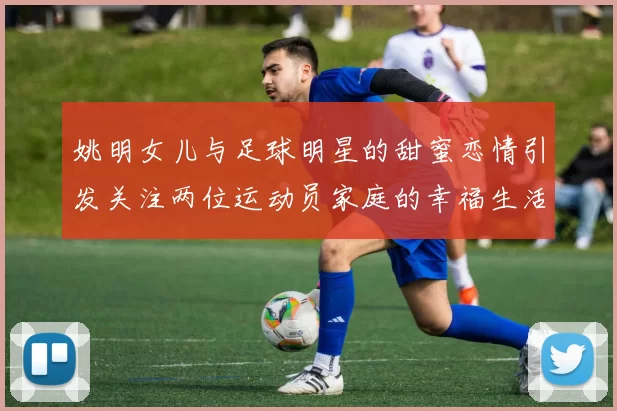 姚明女儿与足球明星的甜蜜恋情引发关注两位运动员家庭的幸福生活揭秘