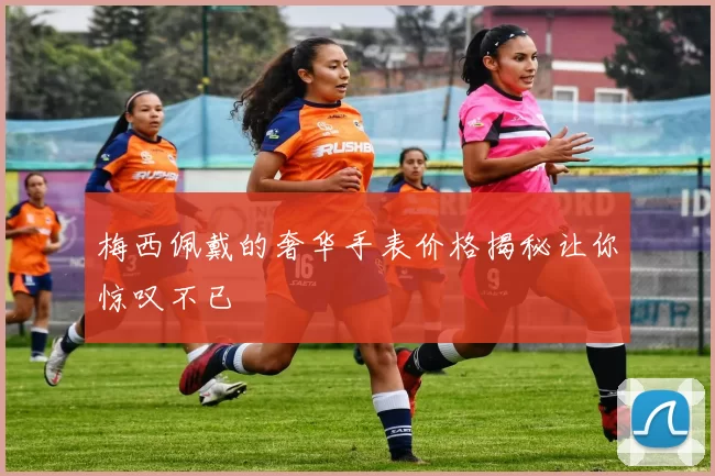 梅西佩戴的奢华手表价格揭秘让你惊叹不已