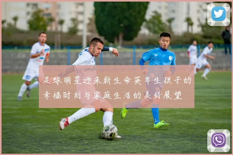 足球明星迎来新生命英年生孩子的幸福时刻与家庭生活的美好展望