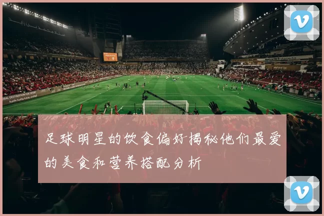 足球明星的饮食偏好揭秘他们最爱的美食和营养搭配分析