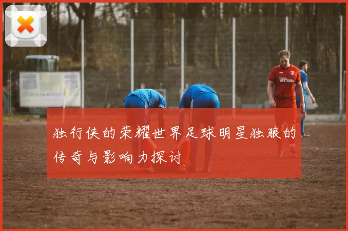 独行侠的荣耀世界足球明星独狼的传奇与影响力探讨