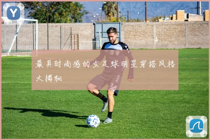 最具时尚感的女足球明星穿搭风格大揭秘