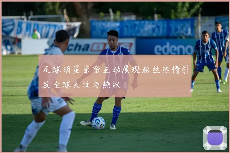 足球明星亲密互动展现粉丝热情引发全球关注与热议