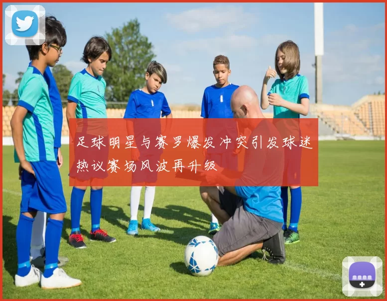足球明星与赛罗爆发冲突引发球迷热议赛场风波再升级