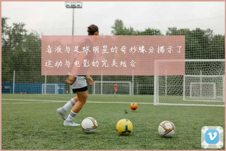 毒液与足球明星的奇妙缘分揭示了运动与电影的完美结合