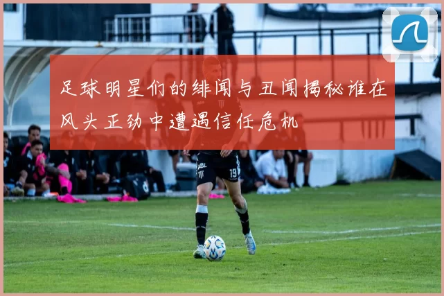 足球明星们的绯闻与丑闻揭秘谁在风头正劲中遭遇信任危机