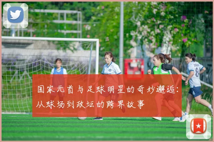 国家元首与足球明星的奇妙邂逅：从球场到政坛的跨界故事