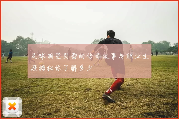 足球明星贝蕾的传奇故事与职业生涯揭秘你了解多少
