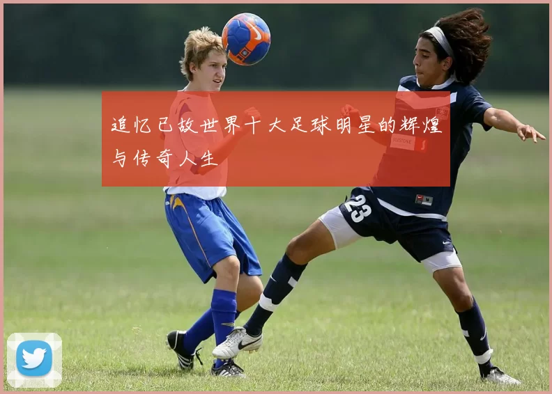 追忆已故世界十大足球明星的辉煌与传奇人生