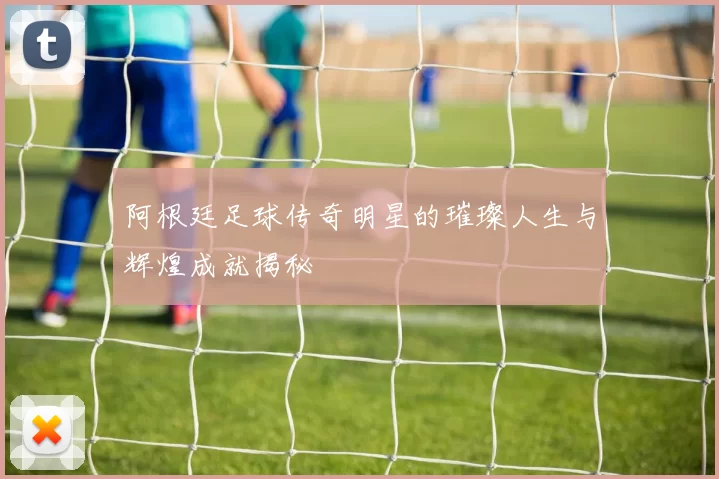 阿根廷足球传奇明星的璀璨人生与辉煌成就揭秘
