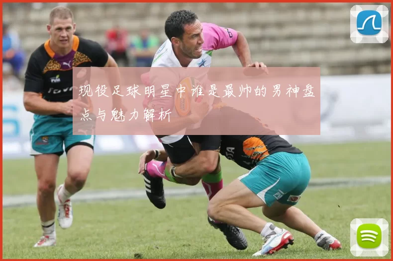 现役足球明星中谁是最帅的男神盘点与魅力解析