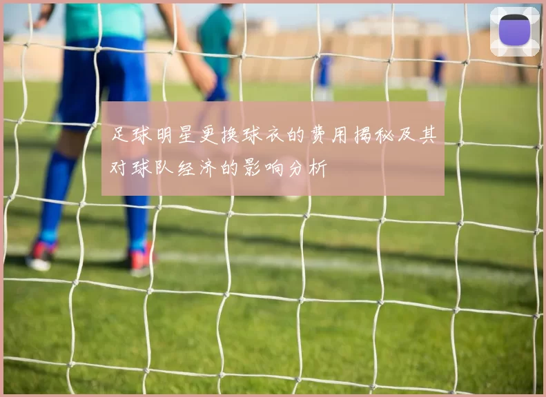 足球明星更换球衣的费用揭秘及其对球队经济的影响分析