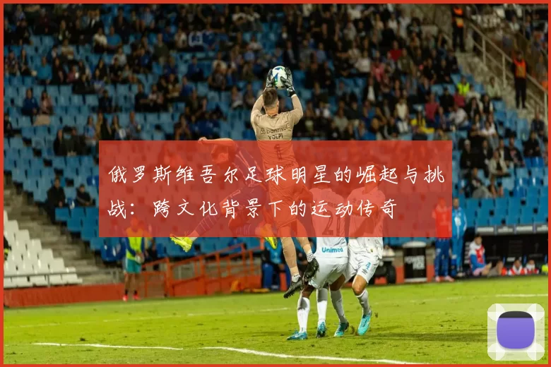 俄罗斯维吾尔足球明星的崛起与挑战：跨文化背景下的运动传奇