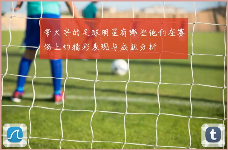 带火字的足球明星有哪些他们在赛场上的精彩表现与成就分析