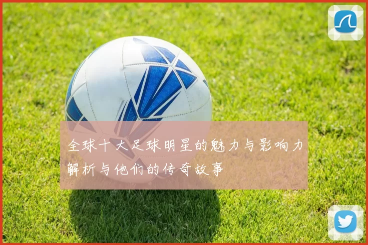 全球十大足球明星的魅力与影响力解析与他们的传奇故事